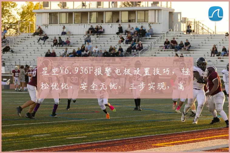 星空V6.936F报警电极设置技巧，轻松优化，安全无忧，三步实现，高效便捷，值得拥有