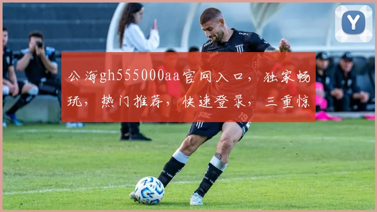 公海gh555000aa官网入口，独家畅玩，热门推荐，快速登录，三重惊喜等你来