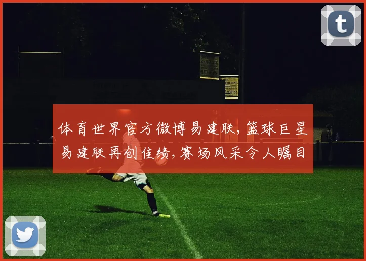 体育世界官方微博易建联,篮球巨星易建联再创佳绩,赛场风采令人瞩目,实力再上一层楼